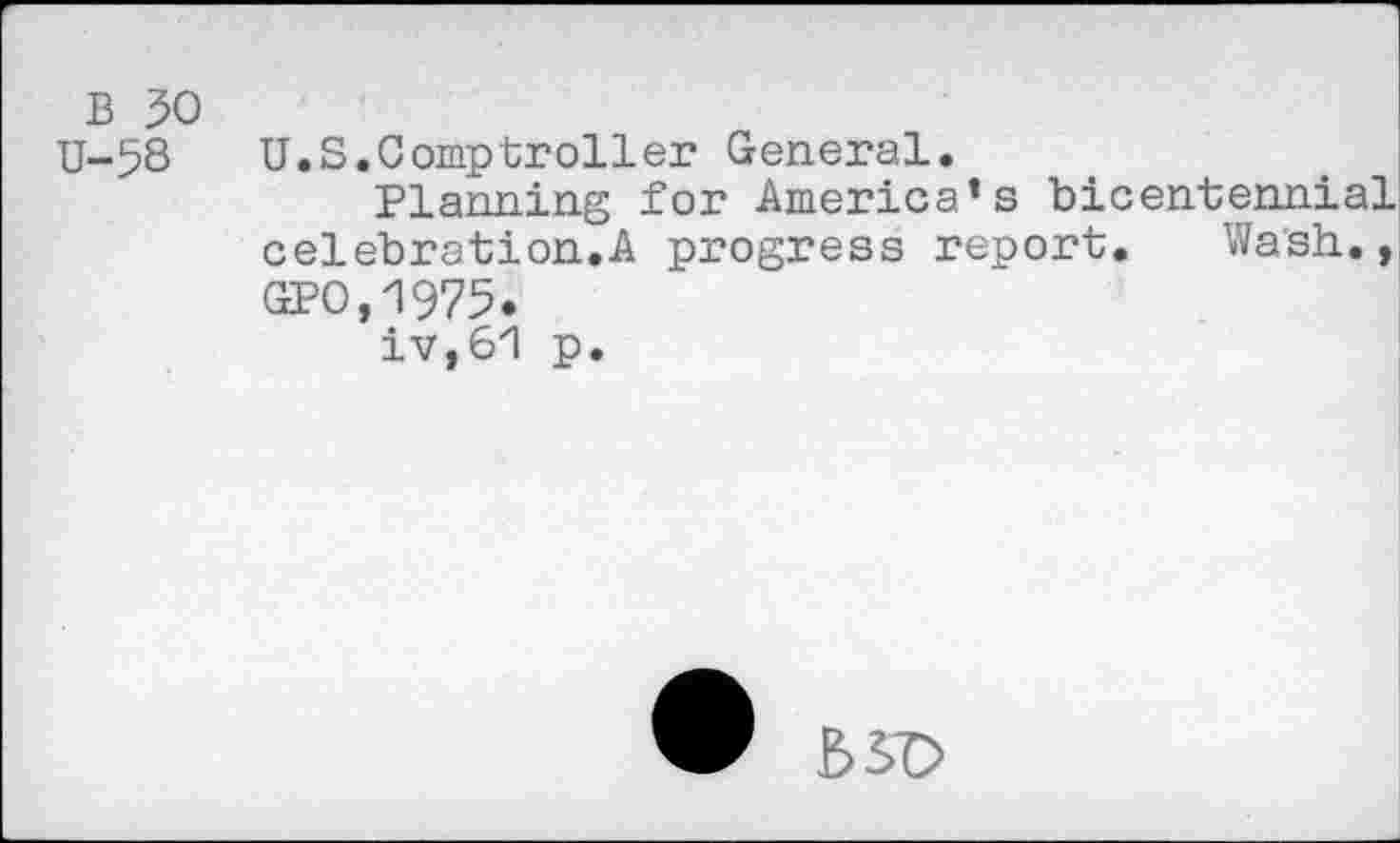 ﻿B 50
U-58 U.S.Comptroller General.
Planning for America’s bicentennial celebration.A progress report. Wash., GPO,Z>975.
iv,61 p.
